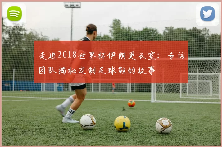 走进2018世界杯伊朗更衣室:专访团队揭秘定制足球鞋的故事