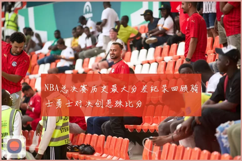 NBA总决赛历史最大分差纪录回顾骑士勇士对决创悬殊比分