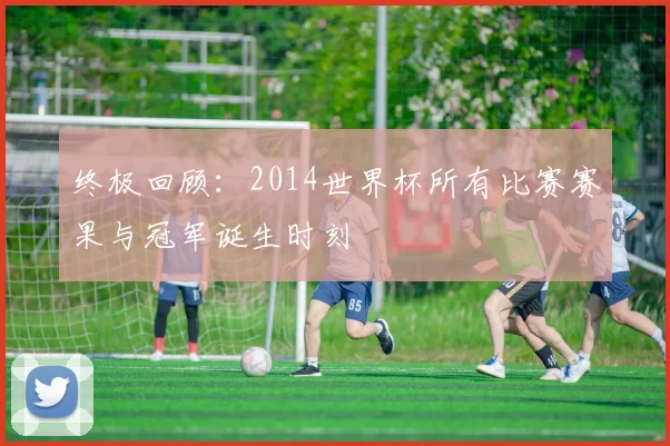 终极回顾：2014世界杯所有比赛赛果与冠军诞生时刻