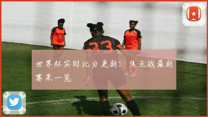 世界杯实时比分更新:焦点战最新赛果一览