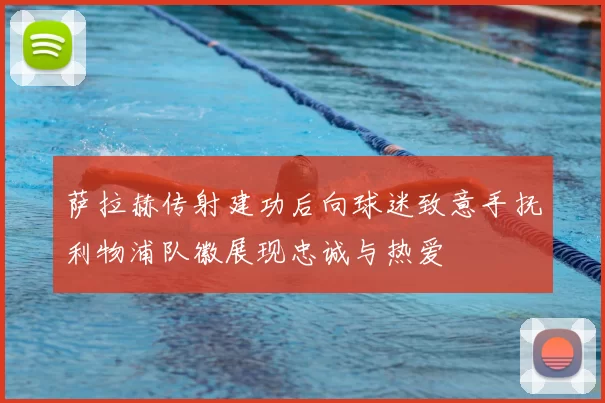 萨拉赫传射建功后向球迷致意手抚利物浦队徽展现忠诚与热爱
