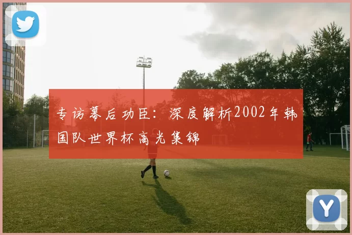 专访幕后功臣:深度解析2002年韩国队世界杯高光集锦