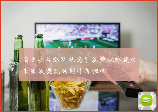 南京乒乓球队状态引发热议球迷对未来表现充满期待与担忧