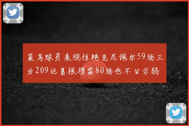 菜鸟球员表现惊艳克尼佩尔59场三分209记基根穆雷80场也不甘示弱