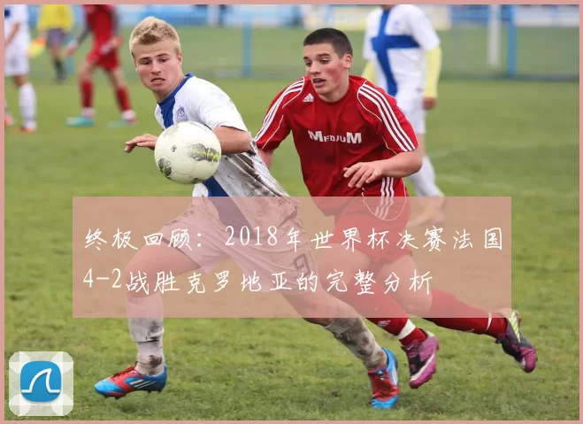 终极回顾：2018年世界杯决赛法国4-2战胜克罗地亚的完整分析