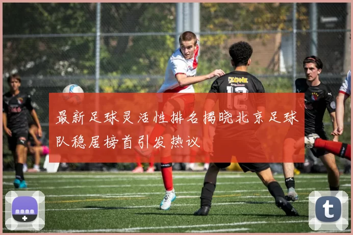 最新足球灵活性排名揭晓北京足球队稳居榜首引发热议