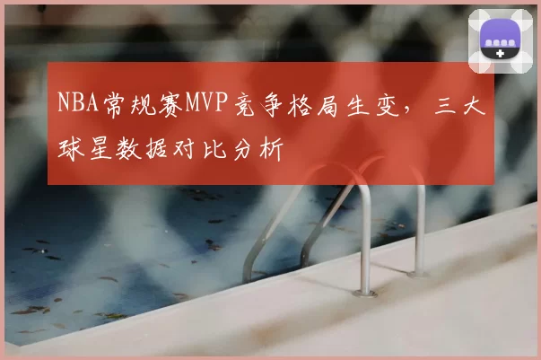 NBA常规赛MVP竞争格局生变,三大球星数据对比分析