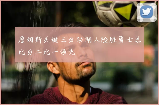 詹姆斯关键三分助湖人险胜勇士总比分二比一领先