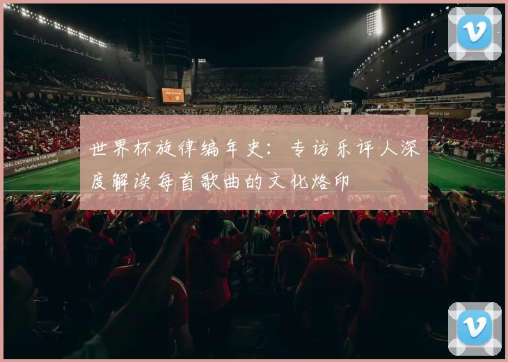 世界杯旋律编年史:专访乐评人深度解读每首歌曲的文化烙印