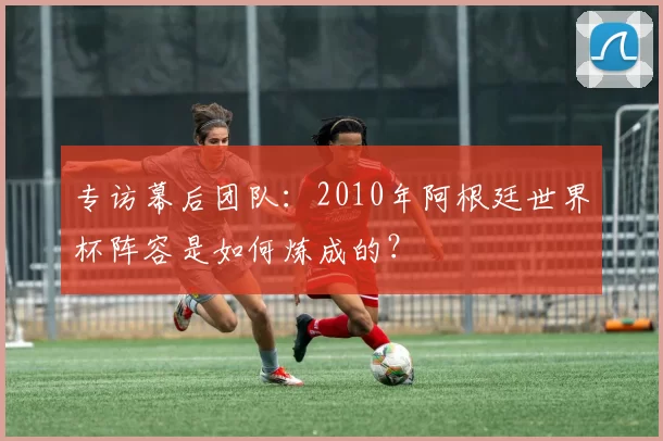 专访幕后团队:2010年阿根廷世界杯阵容是如何炼成的?