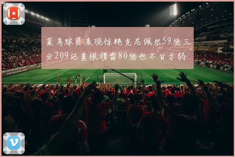 菜鸟球员表现惊艳克尼佩尔59场三分209记基根穆雷80场也不甘示弱