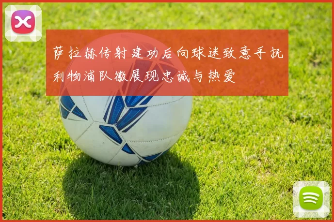萨拉赫传射建功后向球迷致意手抚利物浦队徽展现忠诚与热爱