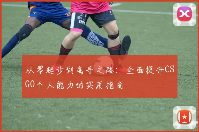 从零起步到高手之路：全面提升CSGO个人能力的实用指南