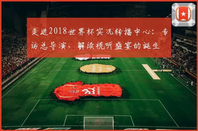 走进2018世界杯实况转播中心:专访总导演,解读视听盛宴的诞生