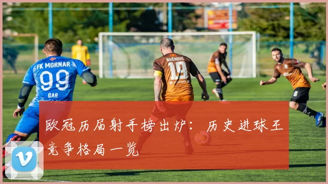 欧冠历届射手榜出炉:历史进球王竞争格局一览