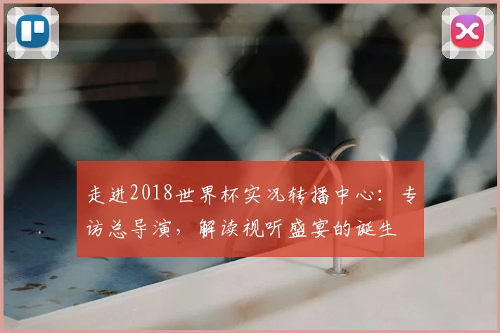 走进2018世界杯实况转播中心:专访总导演,解读视听盛宴的诞生