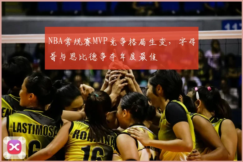 NBA常规赛MVP竞争格局生变，字母哥与恩比德争夺年度最佳