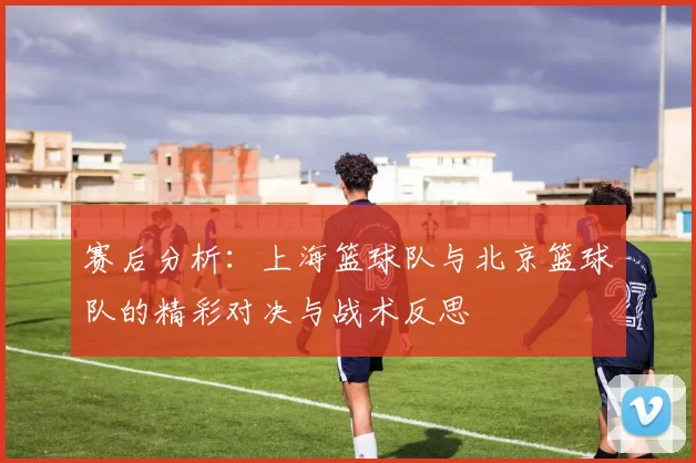赛后分析:上海篮球队与北京篮球队的精彩对决与战术反思