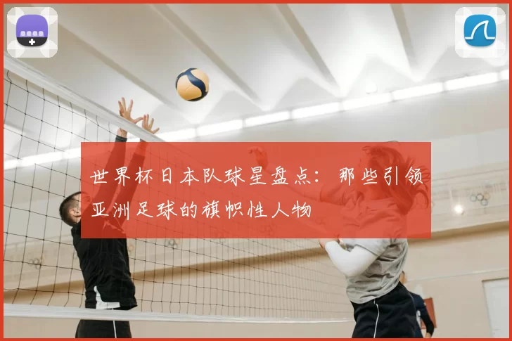 世界杯日本队球星盘点:那些引领亚洲足球的旗帜性人物
