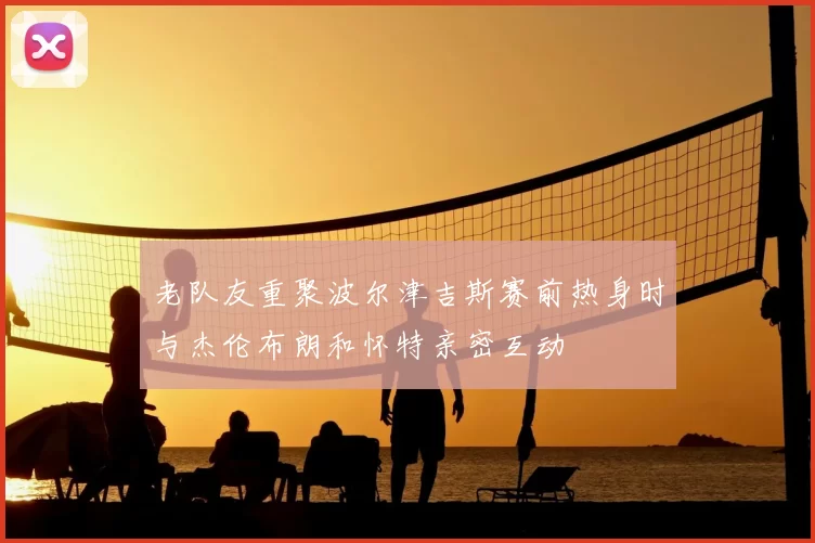 老队友重聚波尔津吉斯赛前热身时与杰伦布朗和怀特亲密互动