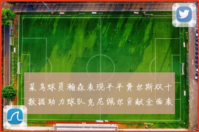 菜鸟球员瀚森表现平平费尔斯双十数据助力球队克尼佩尔贡献全面表现