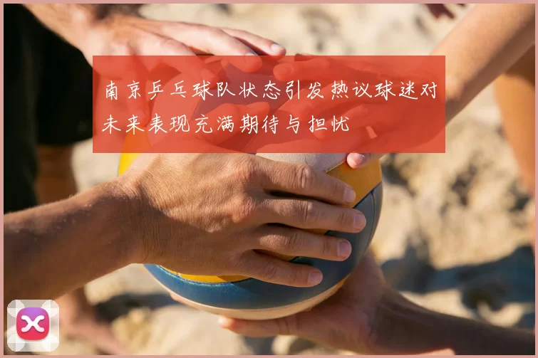 南京乒乓球队状态引发热议球迷对未来表现充满期待与担忧