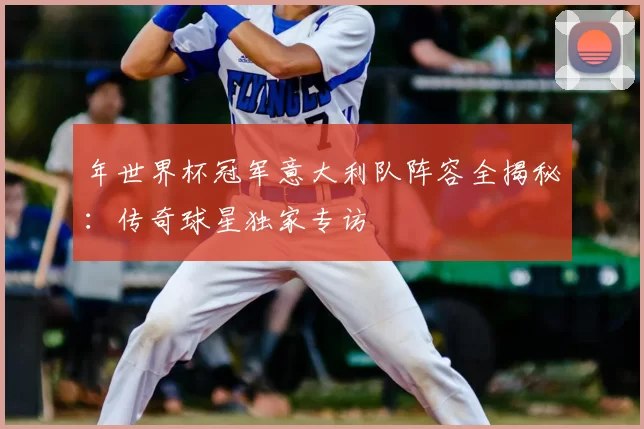 年世界杯冠军意大利队阵容全揭秘：传奇球星独家专访
