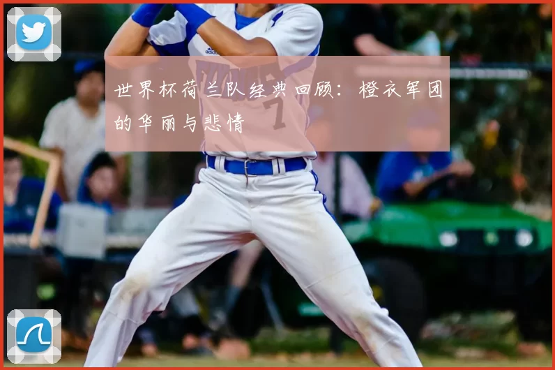 世界杯荷兰队经典回顾:橙衣军团的华丽与悲情