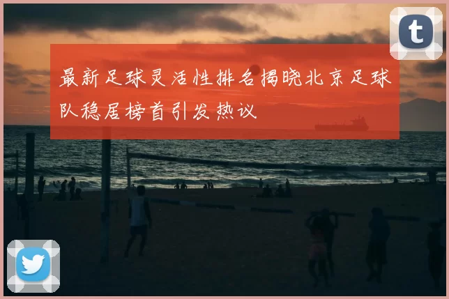 最新足球灵活性排名揭晓北京足球队稳居榜首引发热议