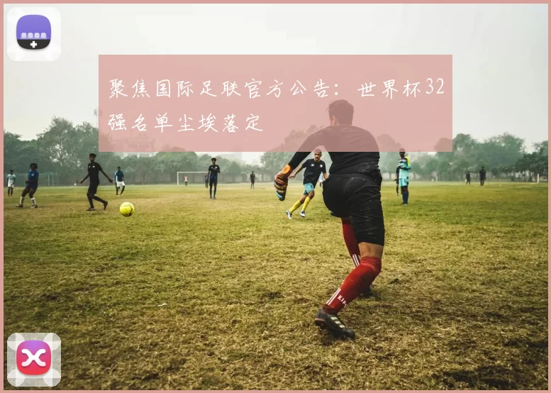 聚焦国际足联官方公告：世界杯32强名单尘埃落定