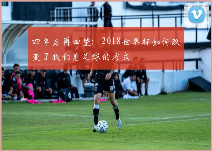四年后再回望:2018世界杯如何改变了我们看足球的方式