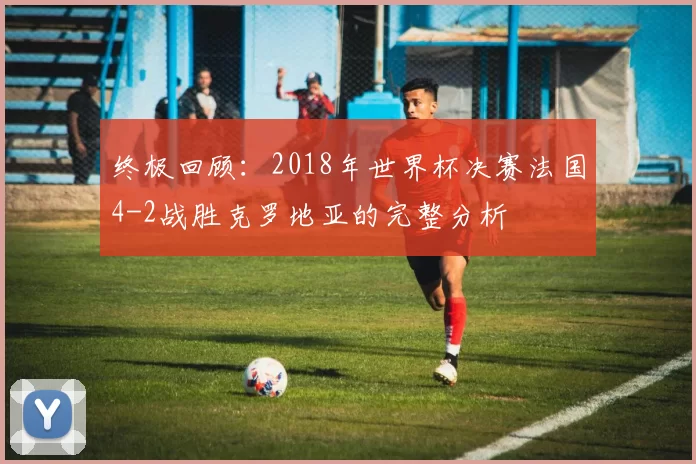终极回顾：2018年世界杯决赛法国4-2战胜克罗地亚的完整分析