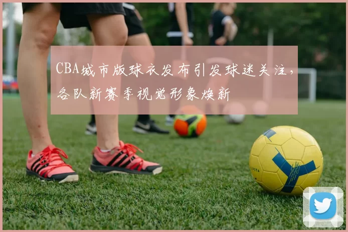 CBA城市版球衣发布引发球迷关注，各队新赛季视觉形象焕新