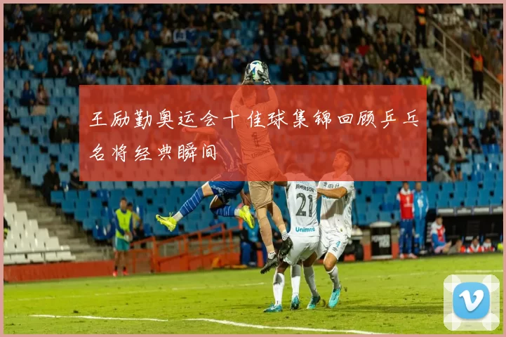 王励勤奥运会十佳球集锦回顾乒乓名将经典瞬间