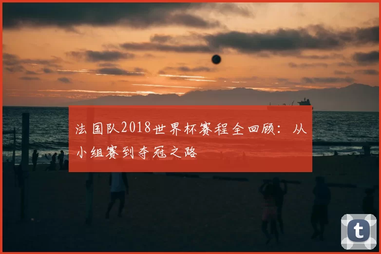 法国队2018世界杯赛程全回顾:从小组赛到夺冠之路