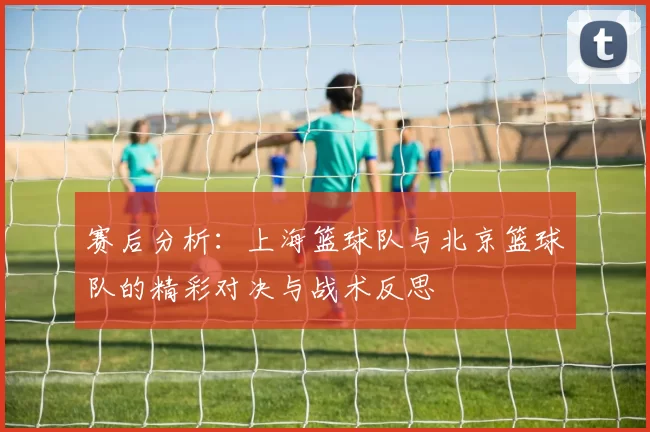 赛后分析:上海篮球队与北京篮球队的精彩对决与战术反思