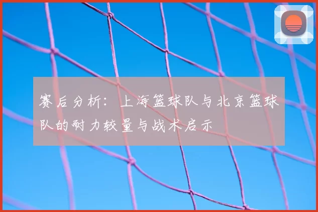 赛后分析:上海篮球队与北京篮球队的耐力较量与战术启示