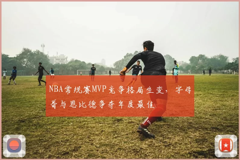 NBA常规赛MVP竞争格局生变，字母哥与恩比德争夺年度最佳