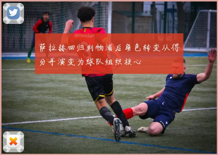 萨拉赫回归利物浦后角色转变从得分手演变为球队组织核心