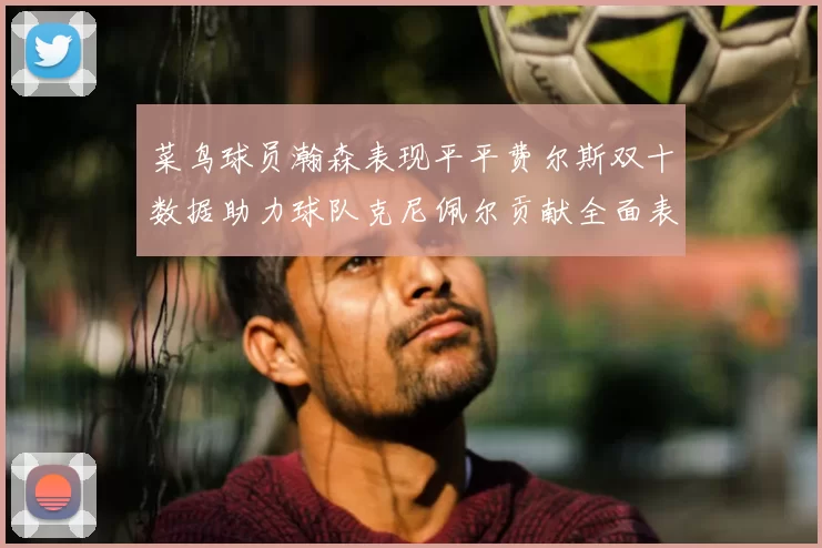 菜鸟球员瀚森表现平平费尔斯双十数据助力球队克尼佩尔贡献全面表现