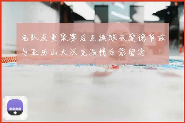 老队友重聚赛后互换球衣爱德华兹与亚历山大沃克温情合影留念