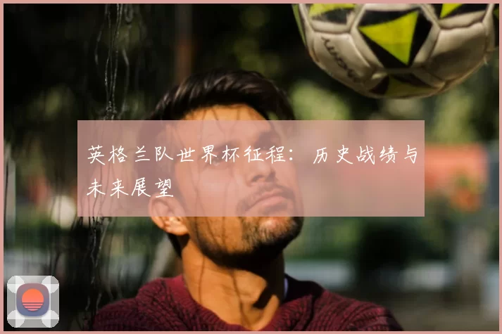 英格兰队世界杯征程：历史战绩与未来展望