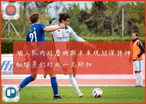 湖人队内对詹姆斯未来规划保持神秘球员们对此一无所知