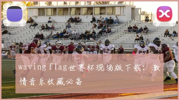 waving flag世界杯现场版下载:激情音乐收藏必备