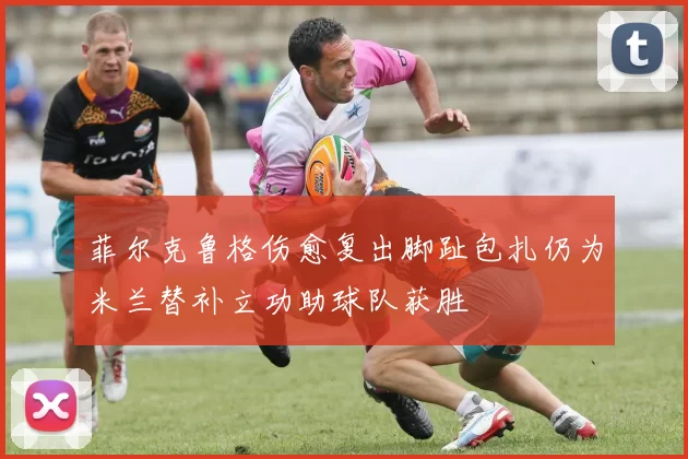 菲尔克鲁格伤愈复出脚趾包扎仍为米兰替补立功助球队获胜