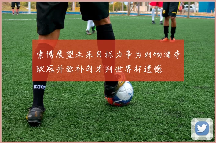 索博展望未来目标力争为利物浦夺欧冠并弥补匈牙利世界杯遗憾