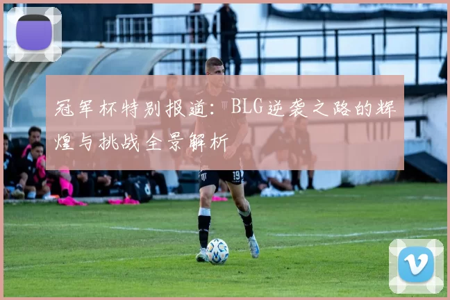 冠军杯特别报道:BLG逆袭之路的辉煌与挑战全景解析