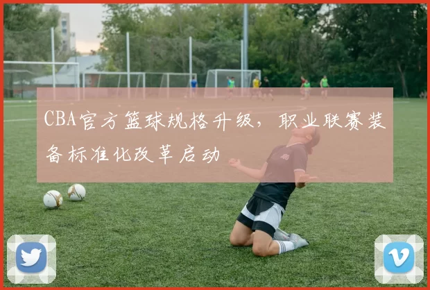 CBA官方篮球规格升级,职业联赛装备标准化改革启动