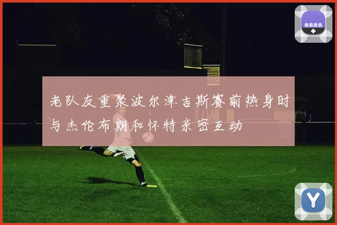 老队友重聚波尔津吉斯赛前热身时与杰伦布朗和怀特亲密互动